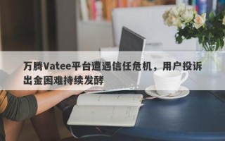 万腾Vatee平台遭遇信任危机，用户投诉出金困难持续发酵