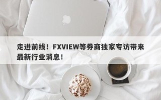 走进前线！FXVIEW等券商独家专访带来最新行业消息！