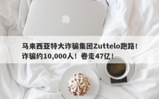 马来西亚特大诈骗集团Zuttelo跑路！诈骗约10,000人！卷走47亿！