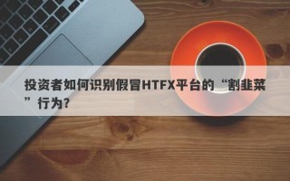 投资者如何识别假冒HTFX平台的“割韭菜”行为？