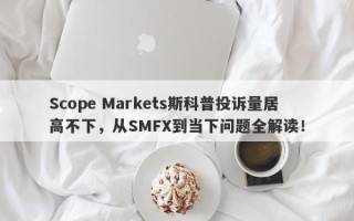 Scope Markets斯科普投诉量居高不下，从SMFX到当下问题全解读！