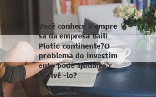 Você conhece a empresa da empresa Baili Plotio continente?O problema do investimento pode ajudar a resolvê -lo?