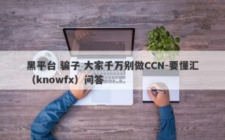 黑平台 骗子 大家千万别做CCN-要懂汇（knowfx）问答