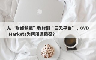 从“财经频道”教材到“三无平台”，GVD Markets为何屡遭质疑？