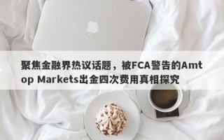 聚焦金融界热议话题，被FCA警告的Amtop Markets出金四次费用真相探究