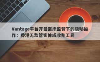 Vantage平台开曼离岸监管下的隐秘操作：香港无监管实体成收割工具