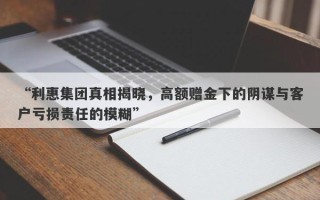 “利惠集团真相揭晓，高额赠金下的阴谋与客户亏损责任的模糊”