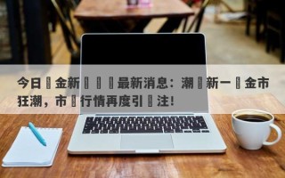 今日黃金新聞頭條最新消息：潮湧新一輪金市狂潮，市場行情再度引關注！