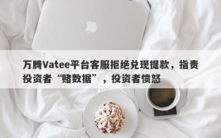 万腾Vatee平台客服拒绝兑现提款，指责投资者“赌数据”，投资者愤怒