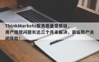 ThinkMarkets服务质量受质疑，用户提现问题长达三个月未解决，面临账户关闭风险！