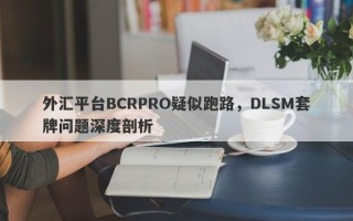 外汇平台BCRPRO疑似跑路，DLSM套牌问题深度剖析