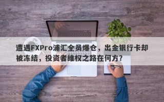 遭遇FXPro浦汇全员爆仓，出金银行卡却被冻结，投资者维权之路在何方？