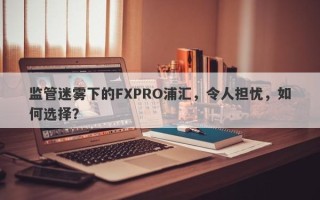 监管迷雾下的FXPRO浦汇，令人担忧，如何选择？