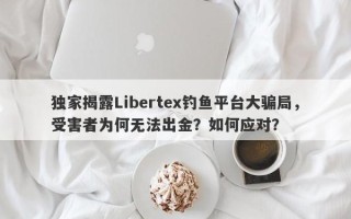 独家揭露Libertex钓鱼平台大骗局，受害者为何无法出金？如何应对？