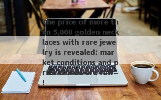 The price of more than 5,000 golden necklaces with rare jewelry is revealed: market conditions and price trends are full!