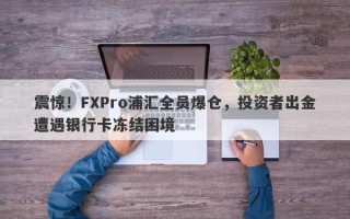 震惊！FXPro浦汇全员爆仓，投资者出金遭遇银行卡冻结困境