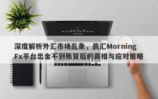 深度解析外汇市场乱象，晨汇MorningFx平台出金不到账背后的真相与应对策略