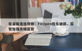 屋漏偏逢连夜雨：FXOpen股东被抓，监管加强市场监管