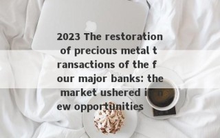 2023 The restoration of precious metal transactions of the four major banks: the market ushered in new opportunities