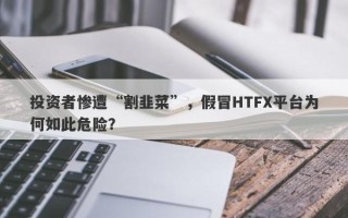 投资者惨遭“割韭菜”，假冒HTFX平台为何如此危险？