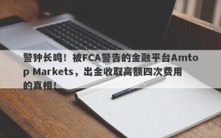 警钟长鸣！被FCA警告的金融平台Amtop Markets，出金收取高额四次费用的真相！