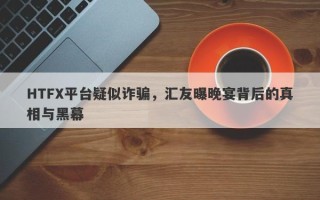 HTFX平台疑似诈骗，汇友曝晚宴背后的真相与黑幕