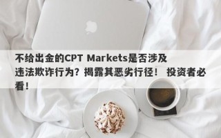 不给出金的CPT Markets是否涉及违法欺诈行为？揭露其恶劣行径！ 投资者必看！