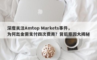 深度关注Amtop Markets事件，为何出金需支付四次费用？背后原因大揭秘