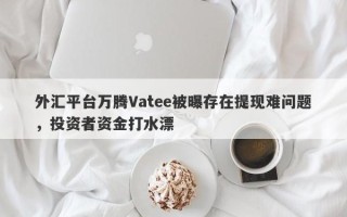 外汇平台万腾Vatee被曝存在提现难问题，投资者资金打水漂