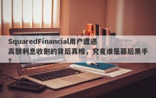 SquaredFinancial用户遭遇高额利息收割的背后真相，究竟谁是幕后黑手？