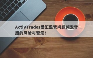 ActivTrades爱汇监管问题频发背后的风险与警示！