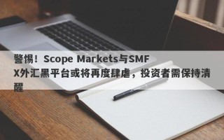 警惕！Scope Markets与SMFX外汇黑平台或将再度肆虐，投资者需保持清醒