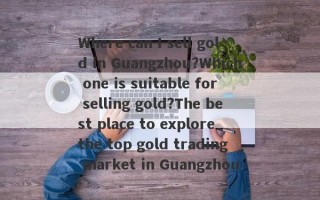 Where can I sell gold in Guangzhou?Which one is suitable for selling gold?The best place to explore the top gold trading market in Guangzhou