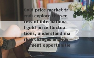 Gold price market trend: explore the secrets of international gold price fluctuations, understand market changes and investment opportunities