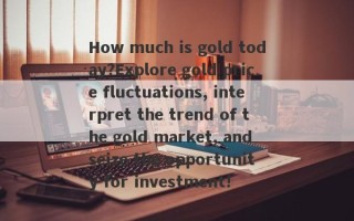 How much is gold today?Explore gold price fluctuations, interpret the trend of the gold market, and seize the opportunity for investment!