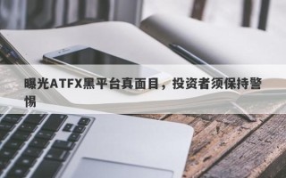 曝光ATFX黑平台真面目，投资者须保持警惕