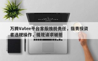 万腾Vatee平台客服推脱责任，指责投资者违规操作，提现请求被拒