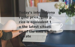 Today's international gold price, gold price is equivalent to the latest situation of the RMB exchange rate