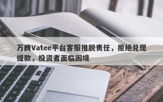 万腾Vatee平台客服推脱责任，拒绝兑现提款，投资者面临困境