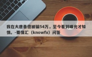 我在大唐善德被骗54万，至今看到曝光才知情。-要懂汇（knowfx）问答