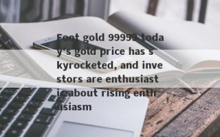 Foot gold 99999 today's gold price has skyrocketed, and investors are enthusiastic about rising enthusiasm