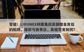 警醒！LIRUNEX利惠集团高额赠金背后的陷阱，推卸亏损责任，真相究竟如何？