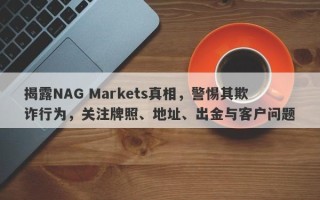 揭露NAG Markets真相，警惕其欺诈行为，关注牌照、地址、出金与客户问题