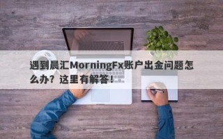 遇到晨汇MorningFx账户出金问题怎么办？这里有解答！