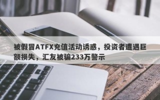 被假冒ATFX充值活动诱惑，投资者遭遇巨额损失，汇友被骗233万警示