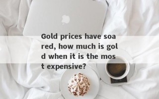 Gold prices have soared, how much is gold when it is the most expensive?