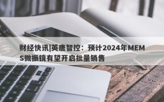 财经快讯|英唐智控：预计2024年MEMS微振镜有望开启批量销售