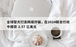 全球警方打击网络诈骗，在2024联合行动中缴获 2.57 亿美元