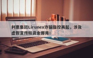 利惠集团Lirunex诈骗指控再起，涉及虚假宣传和资金挪用！