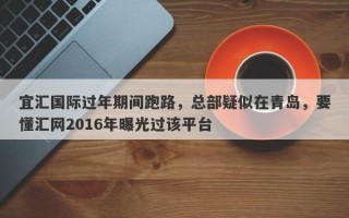 宜汇国际过年期间跑路，总部疑似在青岛，要懂汇网2016年曝光过该平台